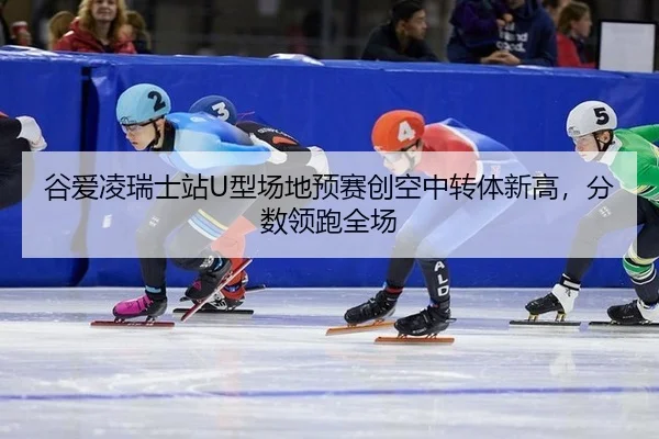 谷爱凌瑞士站U型场地预赛创空中转体新高，分数领跑全场