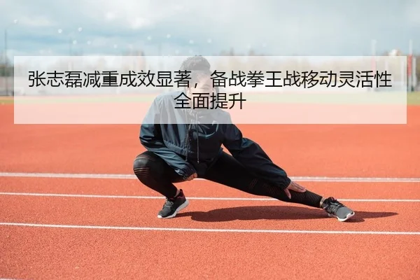 张志磊减重成效显著，备战拳王战移动灵活性全面提升